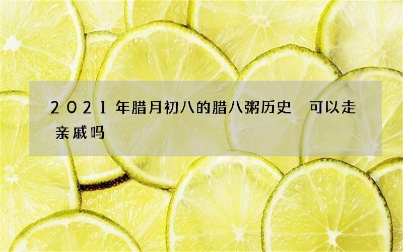 2021年腊月初八的腊八粥历史 可以走亲戚吗